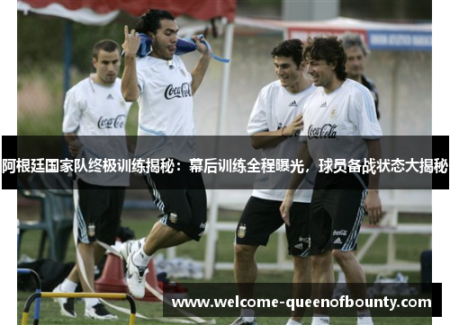阿根廷国家队终极训练揭秘：幕后训练全程曝光，球员备战状态大揭秘