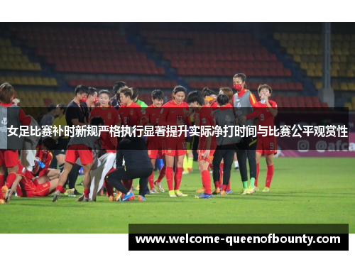 女足比赛补时新规严格执行显著提升实际净打时间与比赛公平观赏性